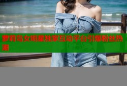 萝莉岛女明星独家互动平台引爆粉丝热潮