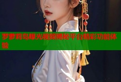 罗萝莉岛曝光视频揭秘平台精彩功能体验