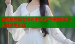 美国萝莉岛女孩独家采访平台揭秘核心功能引爆关注