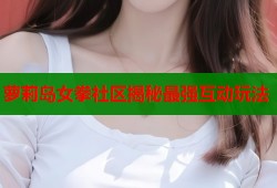 萝莉岛女拳社区揭秘最强互动玩法