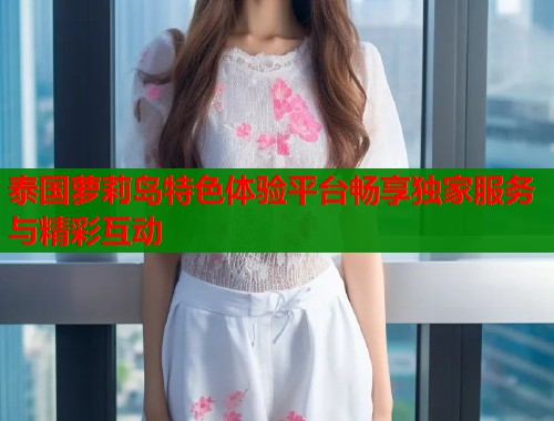 泰国萝莉岛特色体验平台畅享独家服务与精彩互动