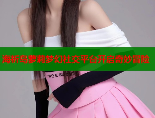 海祈岛萝莉梦幻社交平台开启奇妙冒险
