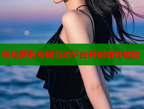 福岛萝莉专属互动平台开启奇妙体验