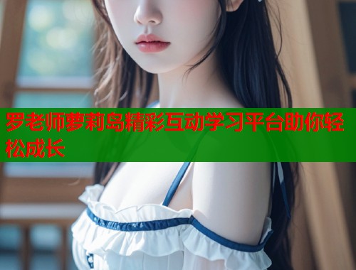 罗老师萝莉岛精彩互动学习平台助你轻松成长
