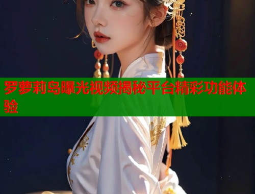 罗萝莉岛曝光视频揭秘平台精彩功能体验