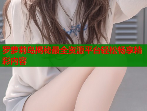 罗萝莉岛揭秘最全资源平台轻松畅享精彩内容