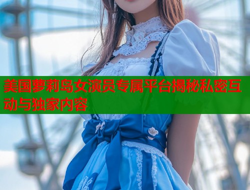 美国萝莉岛女演员专属平台揭秘私密互动与独家内容