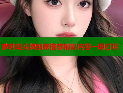 萝莉岛头牌独家推荐精彩内容一网打尽