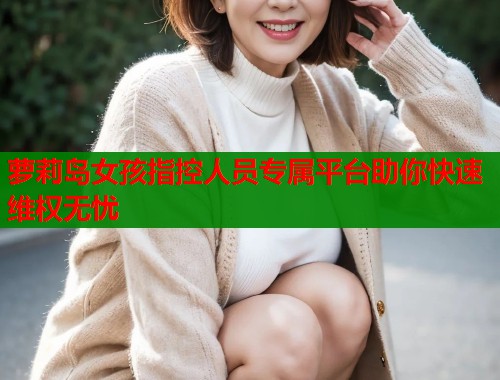 萝莉岛女孩指控人员专属平台助你快速维权无忧