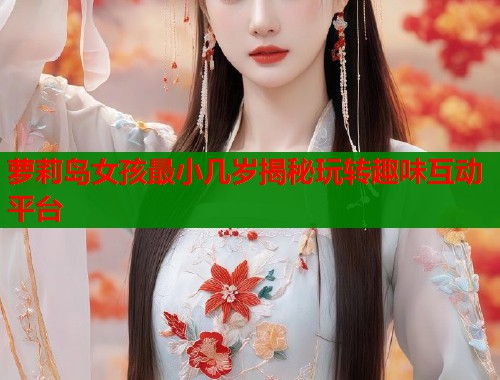 萝莉岛女孩最小几岁揭秘玩转趣味互动平台