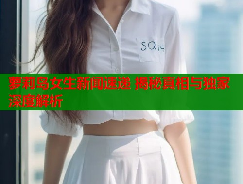 萝莉岛女生新闻速递 揭秘真相与独家深度解析