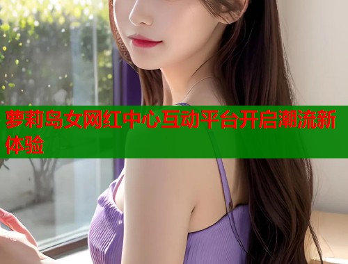 萝莉岛女网红中心互动平台开启潮流新体验
