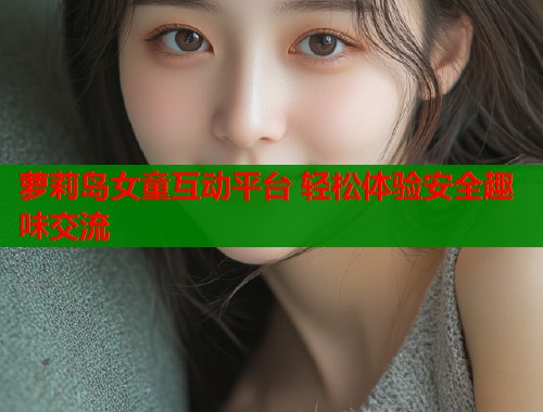 萝莉岛女童互动平台 轻松体验安全趣味交流