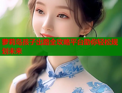萝莉岛孩子出路全攻略平台助你轻松规划未来