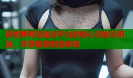 探索萝莉岛血浴平台的核心功能与用途，尽享极致刺激体验