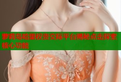 萝莉岛哈里权贵交际平台揭秘点击探索核心功能