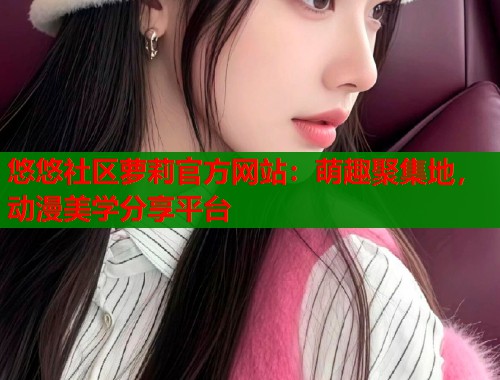 悠悠社区萝莉官方网站：萌趣聚集地，动漫美学分享平台