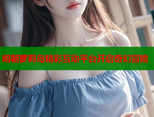 明朝萝莉岛精彩互动平台开启奇幻冒险