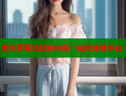 普川萝莉岛精彩内容一站式体验平台