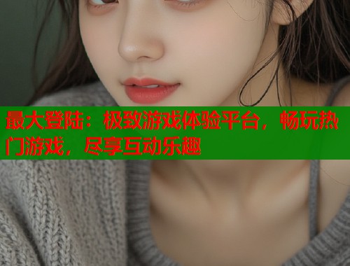 最大登陆：极致游戏体验平台，畅玩热门游戏，尽享互动乐趣