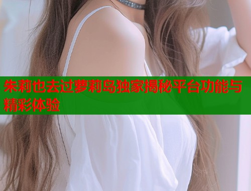 朱莉也去过萝莉岛独家揭秘平台功能与精彩体验