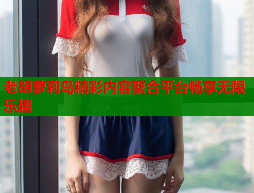 老胡萝莉岛精彩内容聚合平台畅享无限乐趣