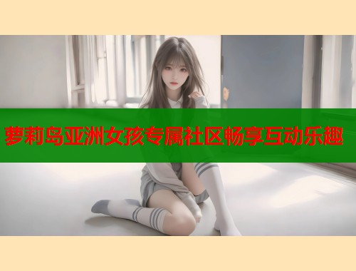 萝莉岛亚洲女孩专属社区畅享互动乐趣