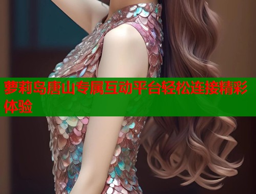 萝莉岛唐山专属互动平台轻松连接精彩体验