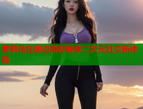 萝莉岛在哪边带你畅享二次元社交新体验